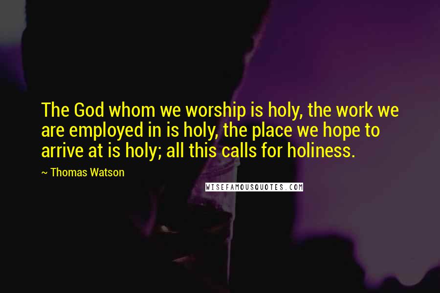 Thomas Watson Quotes: The God whom we worship is holy, the work we are employed in is holy, the place we hope to arrive at is holy; all this calls for holiness.