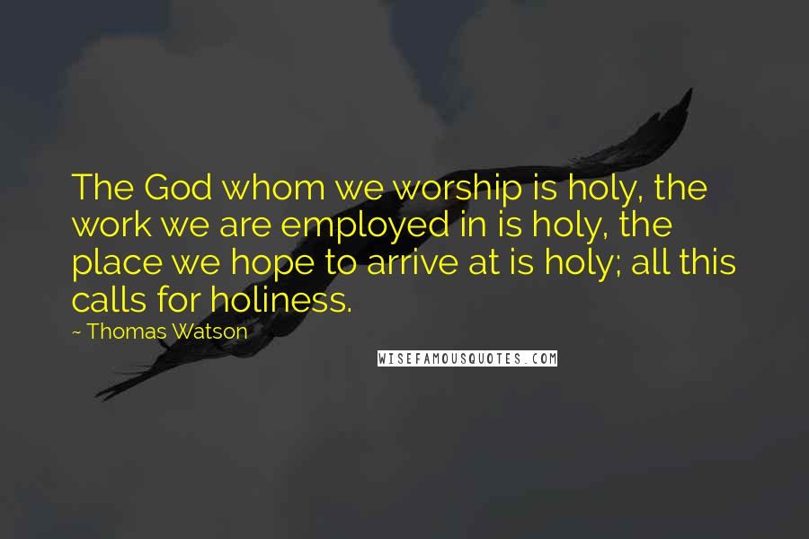 Thomas Watson Quotes: The God whom we worship is holy, the work we are employed in is holy, the place we hope to arrive at is holy; all this calls for holiness.