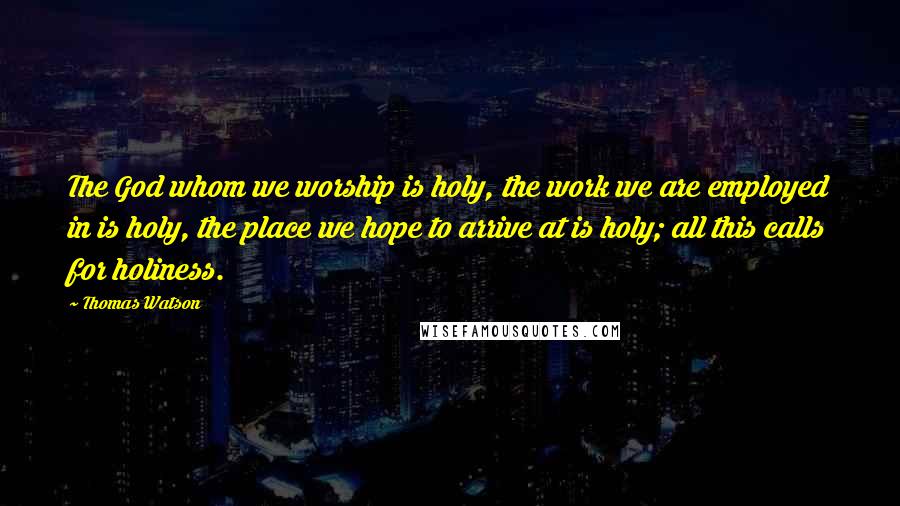 Thomas Watson Quotes: The God whom we worship is holy, the work we are employed in is holy, the place we hope to arrive at is holy; all this calls for holiness.