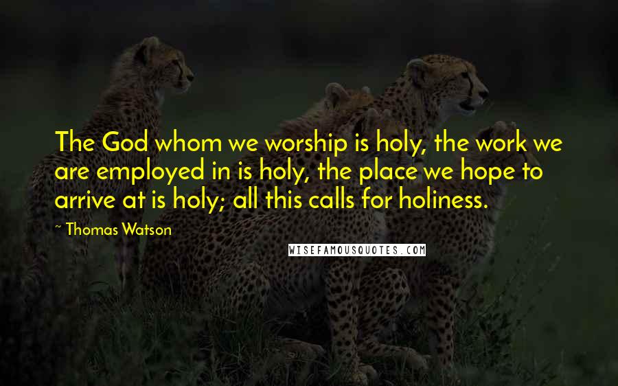 Thomas Watson Quotes: The God whom we worship is holy, the work we are employed in is holy, the place we hope to arrive at is holy; all this calls for holiness.