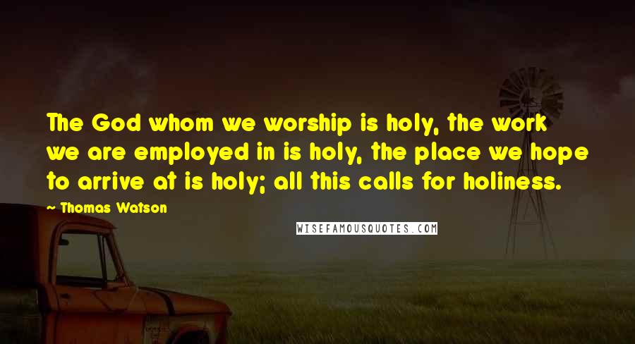 Thomas Watson Quotes: The God whom we worship is holy, the work we are employed in is holy, the place we hope to arrive at is holy; all this calls for holiness.