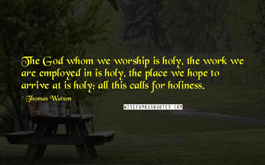 Thomas Watson Quotes: The God whom we worship is holy, the work we are employed in is holy, the place we hope to arrive at is holy; all this calls for holiness.