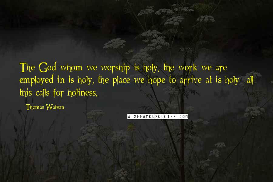 Thomas Watson Quotes: The God whom we worship is holy, the work we are employed in is holy, the place we hope to arrive at is holy; all this calls for holiness.