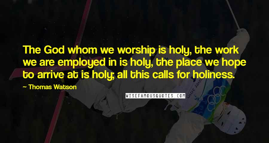 Thomas Watson Quotes: The God whom we worship is holy, the work we are employed in is holy, the place we hope to arrive at is holy; all this calls for holiness.