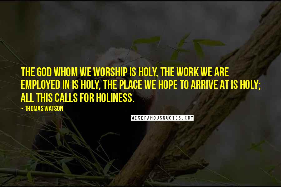 Thomas Watson Quotes: The God whom we worship is holy, the work we are employed in is holy, the place we hope to arrive at is holy; all this calls for holiness.