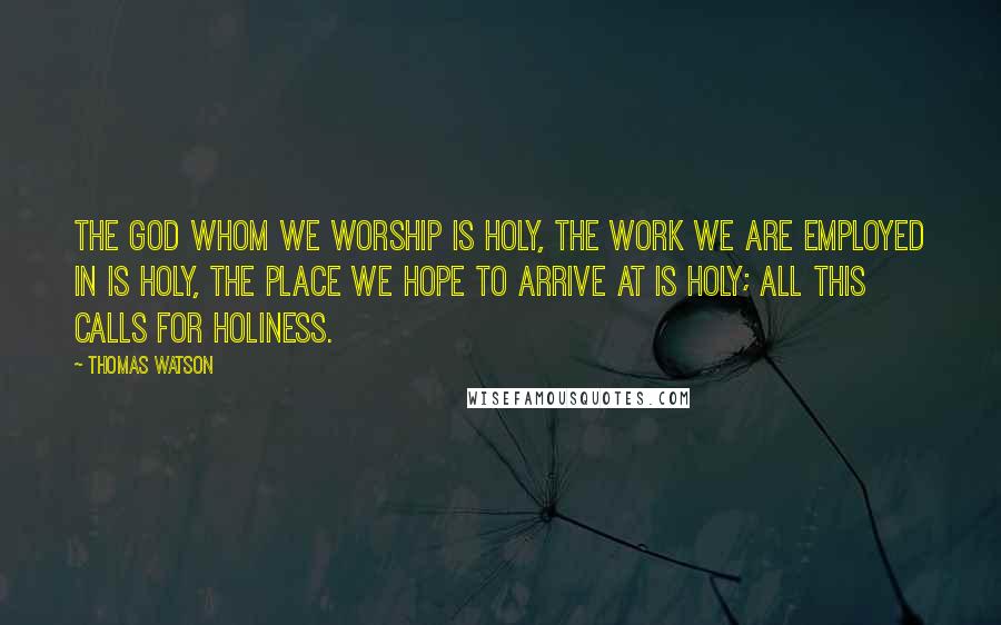 Thomas Watson Quotes: The God whom we worship is holy, the work we are employed in is holy, the place we hope to arrive at is holy; all this calls for holiness.