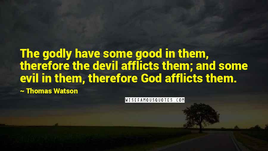 Thomas Watson Quotes: The godly have some good in them, therefore the devil afflicts them; and some evil in them, therefore God afflicts them.