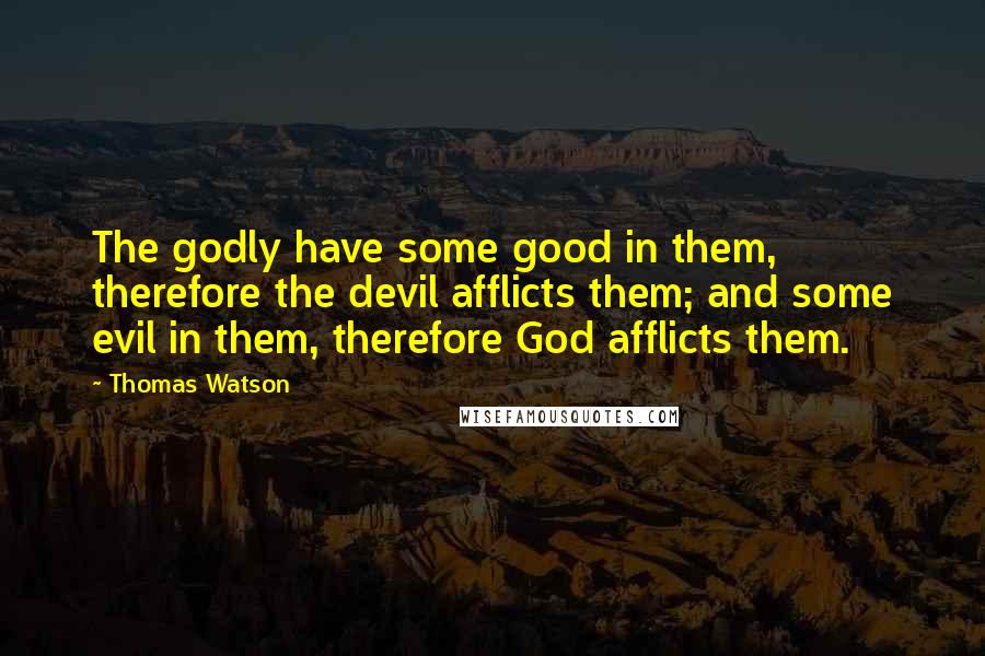 Thomas Watson Quotes: The godly have some good in them, therefore the devil afflicts them; and some evil in them, therefore God afflicts them.