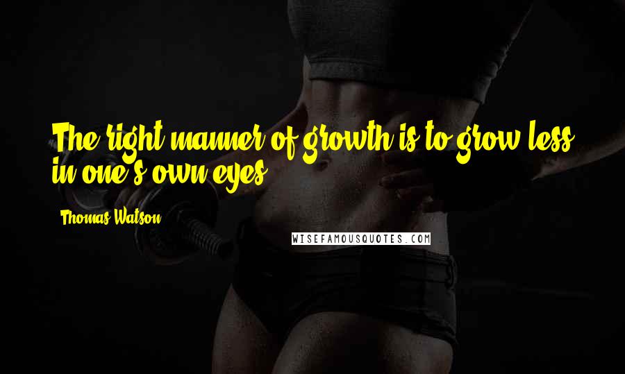 Thomas Watson Quotes: The right manner of growth is to grow less in one's own eyes.