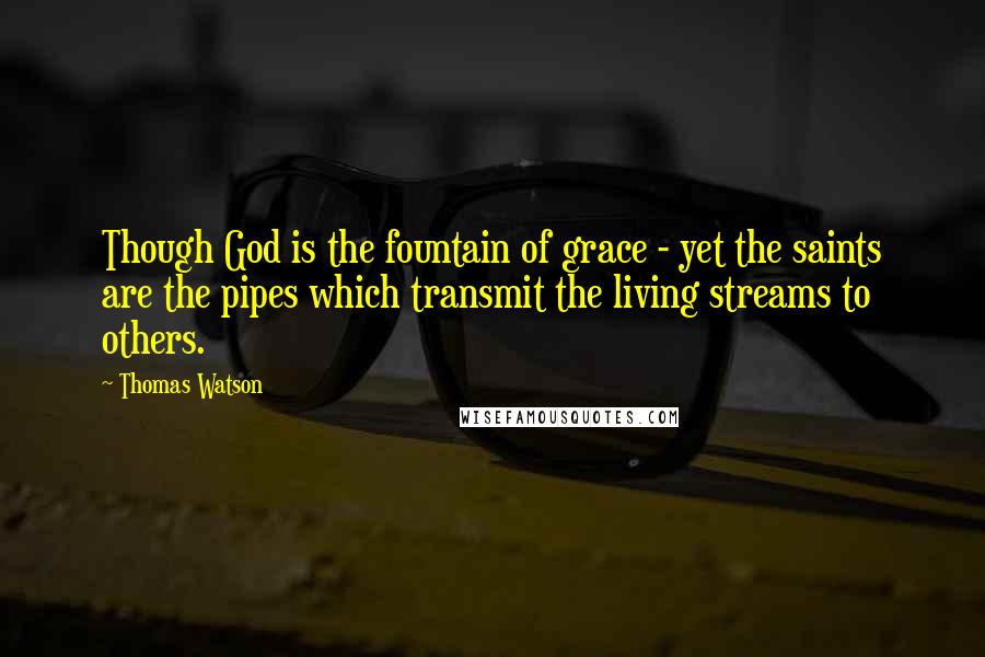 Thomas Watson Quotes: Though God is the fountain of grace - yet the saints are the pipes which transmit the living streams to others.