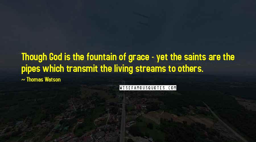 Thomas Watson Quotes: Though God is the fountain of grace - yet the saints are the pipes which transmit the living streams to others.