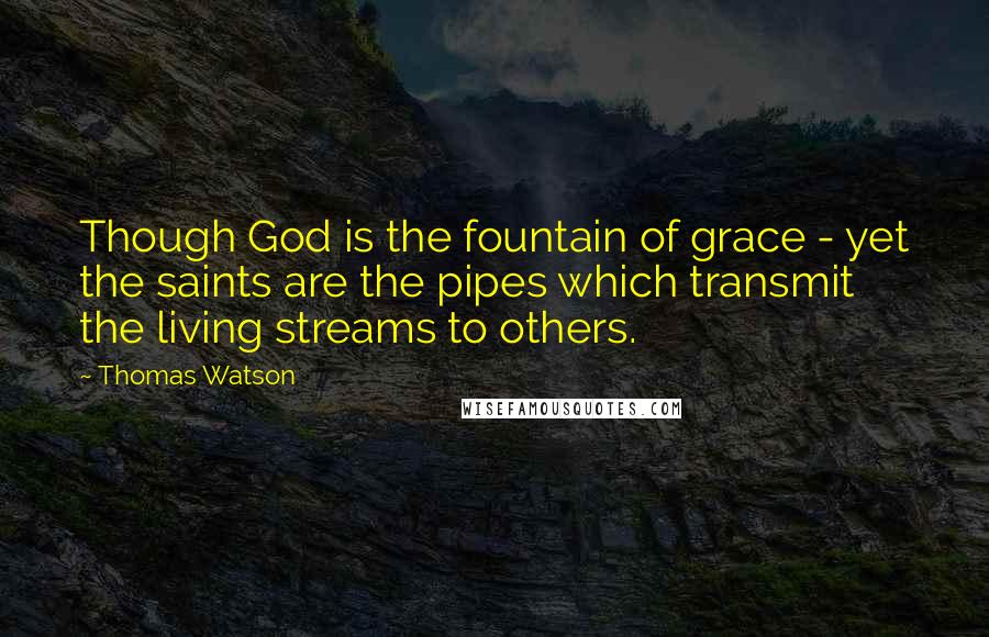 Thomas Watson Quotes: Though God is the fountain of grace - yet the saints are the pipes which transmit the living streams to others.