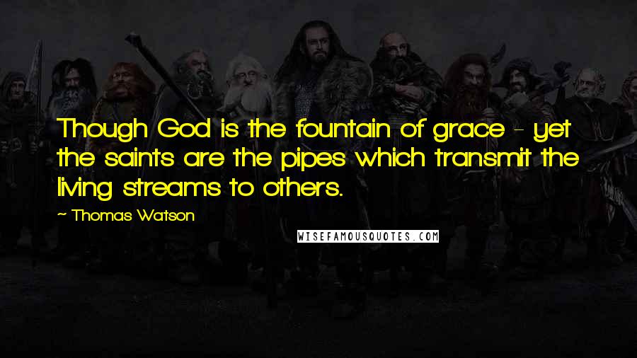 Thomas Watson Quotes: Though God is the fountain of grace - yet the saints are the pipes which transmit the living streams to others.