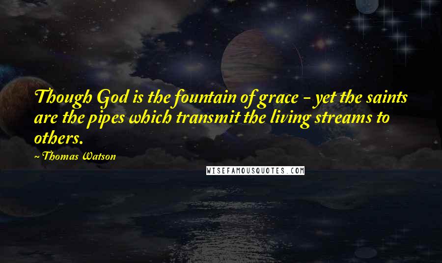 Thomas Watson Quotes: Though God is the fountain of grace - yet the saints are the pipes which transmit the living streams to others.