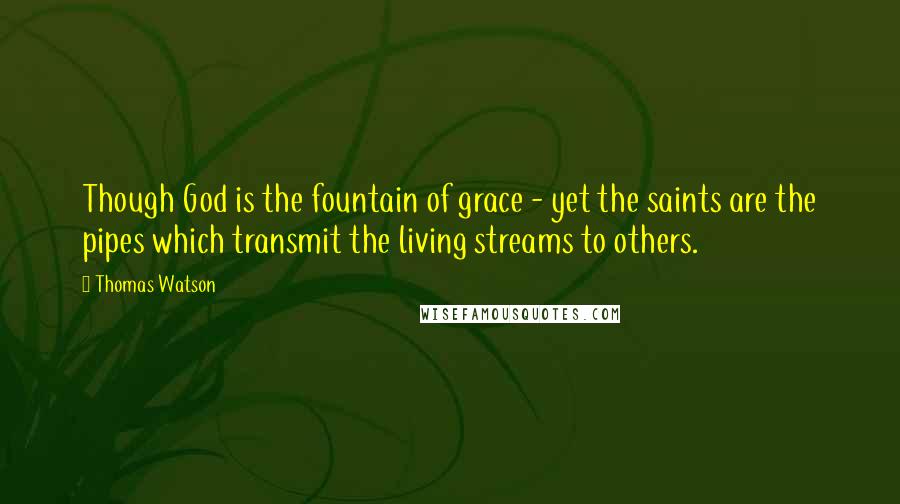 Thomas Watson Quotes: Though God is the fountain of grace - yet the saints are the pipes which transmit the living streams to others.