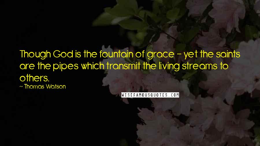 Thomas Watson Quotes: Though God is the fountain of grace - yet the saints are the pipes which transmit the living streams to others.