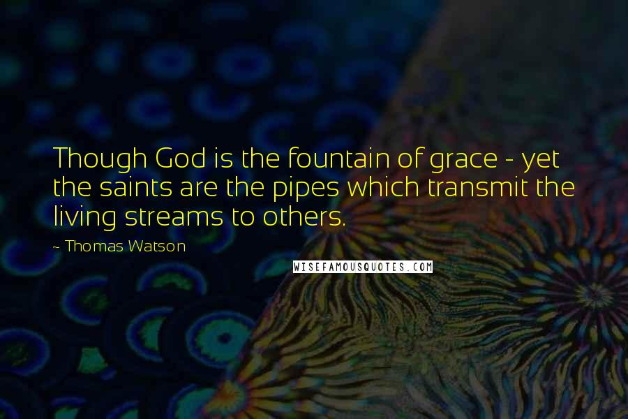 Thomas Watson Quotes: Though God is the fountain of grace - yet the saints are the pipes which transmit the living streams to others.