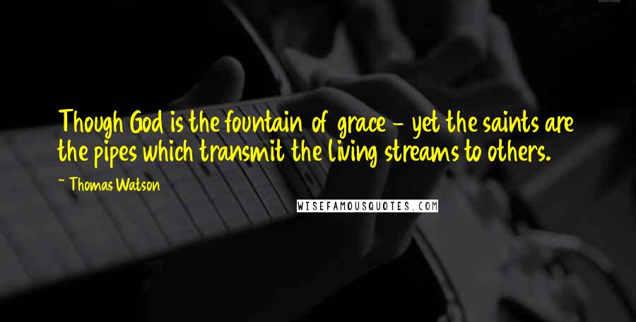 Thomas Watson Quotes: Though God is the fountain of grace - yet the saints are the pipes which transmit the living streams to others.