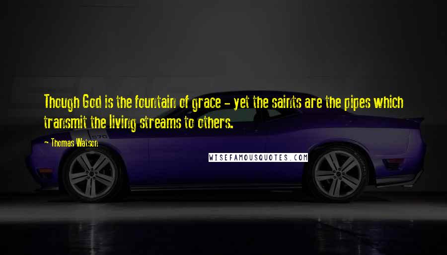 Thomas Watson Quotes: Though God is the fountain of grace - yet the saints are the pipes which transmit the living streams to others.