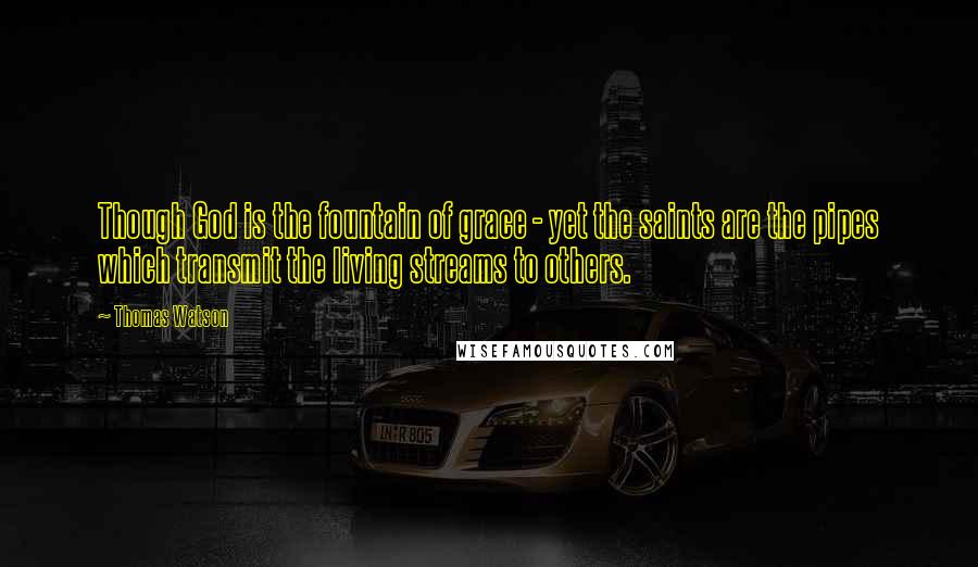 Thomas Watson Quotes: Though God is the fountain of grace - yet the saints are the pipes which transmit the living streams to others.