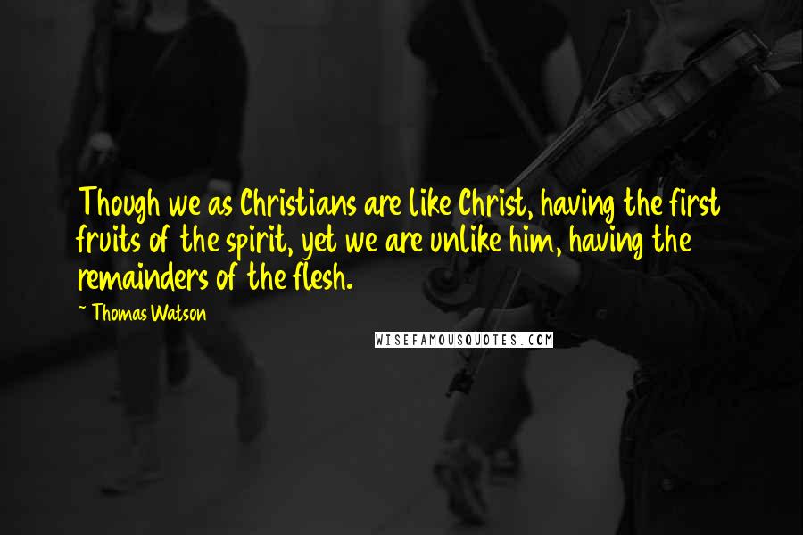 Thomas Watson Quotes: Though we as Christians are like Christ, having the first fruits of the spirit, yet we are unlike him, having the remainders of the flesh.