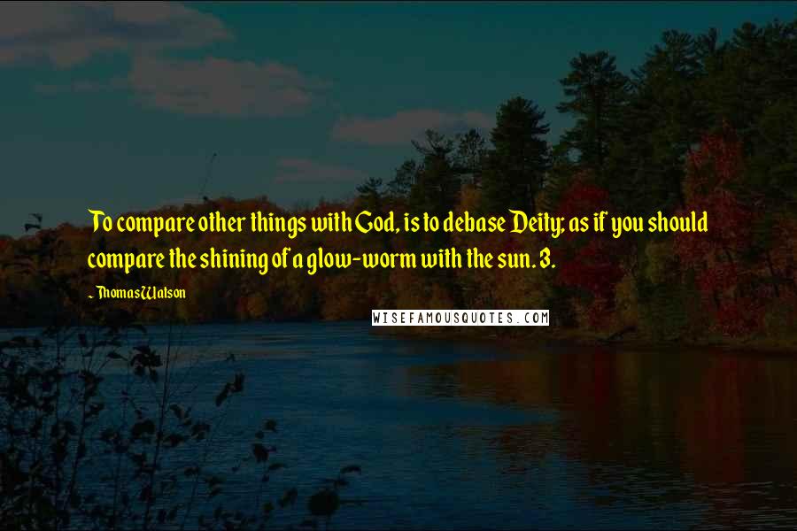 Thomas Watson Quotes: To compare other things with God, is to debase Deity; as if you should compare the shining of a glow-worm with the sun. 3.