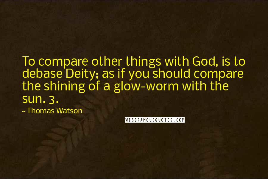 Thomas Watson Quotes: To compare other things with God, is to debase Deity; as if you should compare the shining of a glow-worm with the sun. 3.