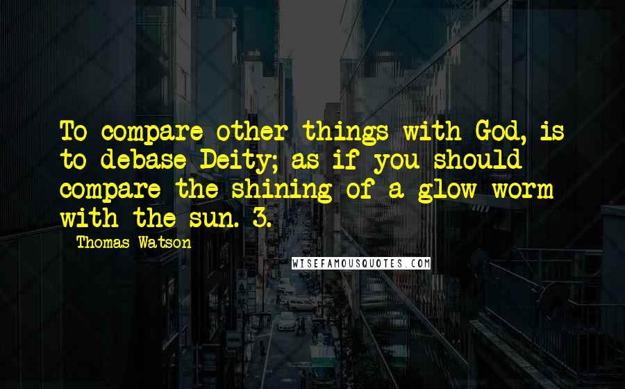 Thomas Watson Quotes: To compare other things with God, is to debase Deity; as if you should compare the shining of a glow-worm with the sun. 3.