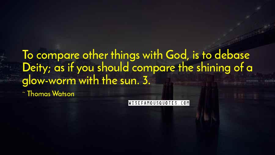 Thomas Watson Quotes: To compare other things with God, is to debase Deity; as if you should compare the shining of a glow-worm with the sun. 3.