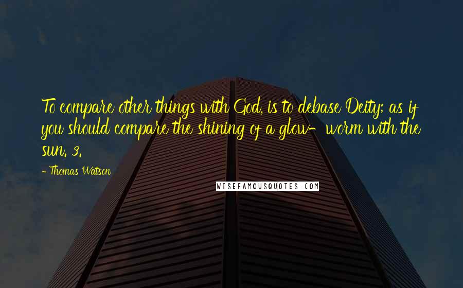 Thomas Watson Quotes: To compare other things with God, is to debase Deity; as if you should compare the shining of a glow-worm with the sun. 3.