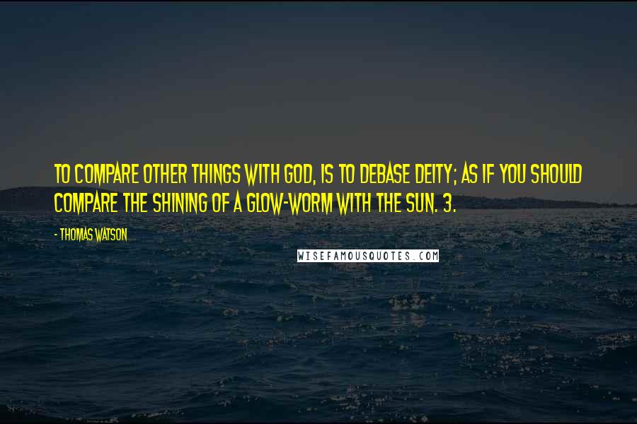 Thomas Watson Quotes: To compare other things with God, is to debase Deity; as if you should compare the shining of a glow-worm with the sun. 3.