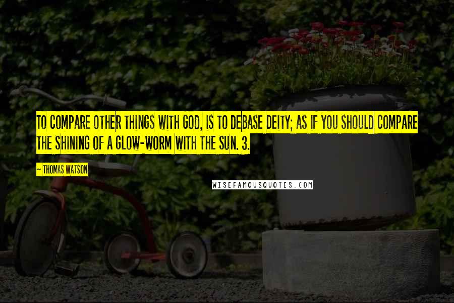 Thomas Watson Quotes: To compare other things with God, is to debase Deity; as if you should compare the shining of a glow-worm with the sun. 3.