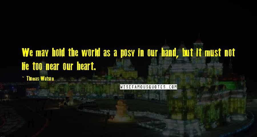 Thomas Watson Quotes: We may hold the world as a posy in our hand, but it must not lie too near our heart.