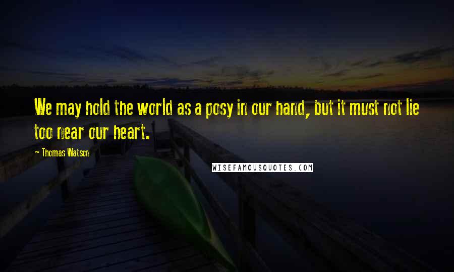 Thomas Watson Quotes: We may hold the world as a posy in our hand, but it must not lie too near our heart.