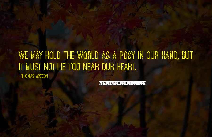 Thomas Watson Quotes: We may hold the world as a posy in our hand, but it must not lie too near our heart.