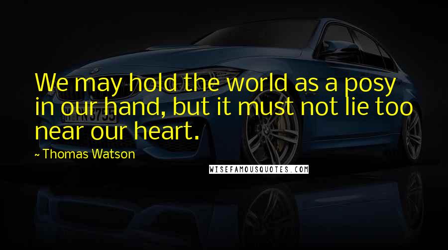 Thomas Watson Quotes: We may hold the world as a posy in our hand, but it must not lie too near our heart.