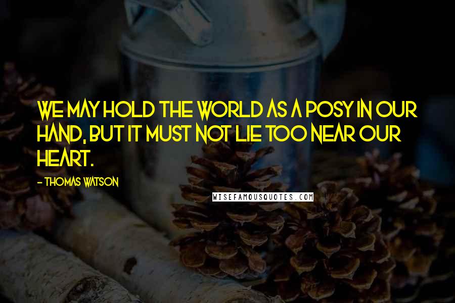 Thomas Watson Quotes: We may hold the world as a posy in our hand, but it must not lie too near our heart.