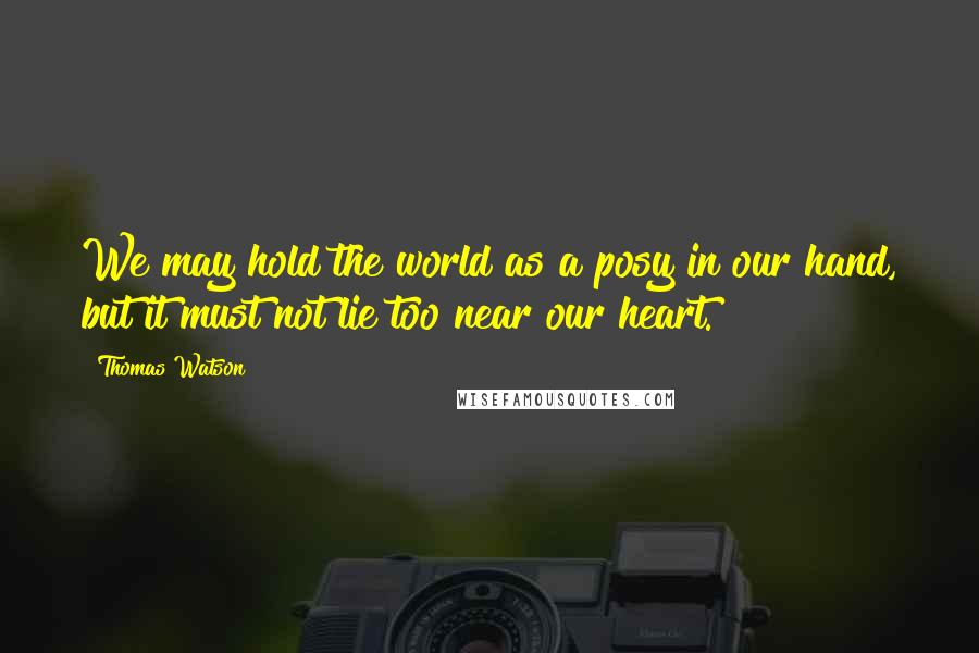 Thomas Watson Quotes: We may hold the world as a posy in our hand, but it must not lie too near our heart.