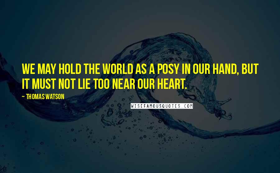 Thomas Watson Quotes: We may hold the world as a posy in our hand, but it must not lie too near our heart.