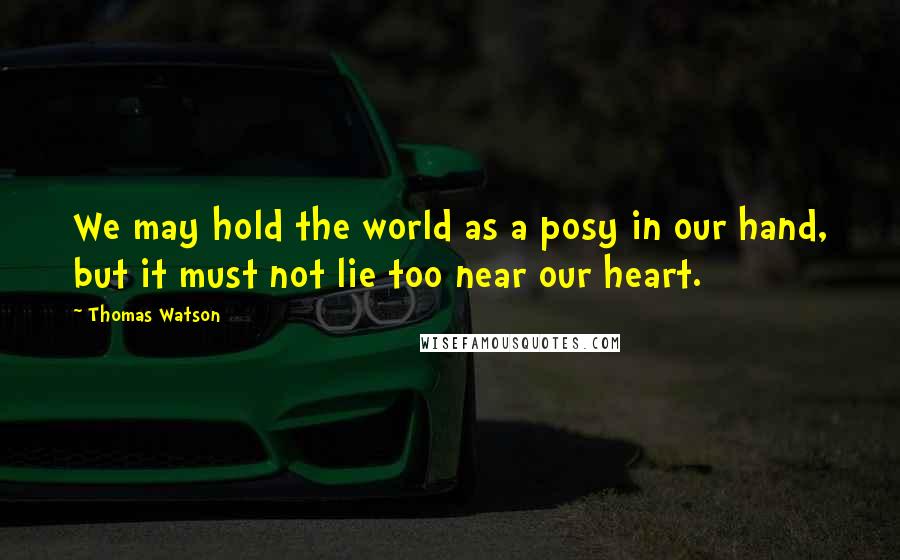 Thomas Watson Quotes: We may hold the world as a posy in our hand, but it must not lie too near our heart.