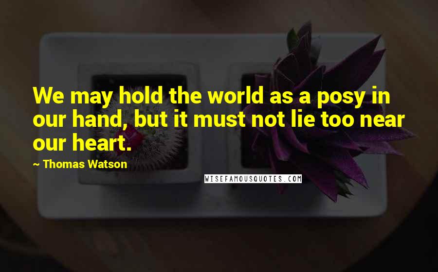 Thomas Watson Quotes: We may hold the world as a posy in our hand, but it must not lie too near our heart.