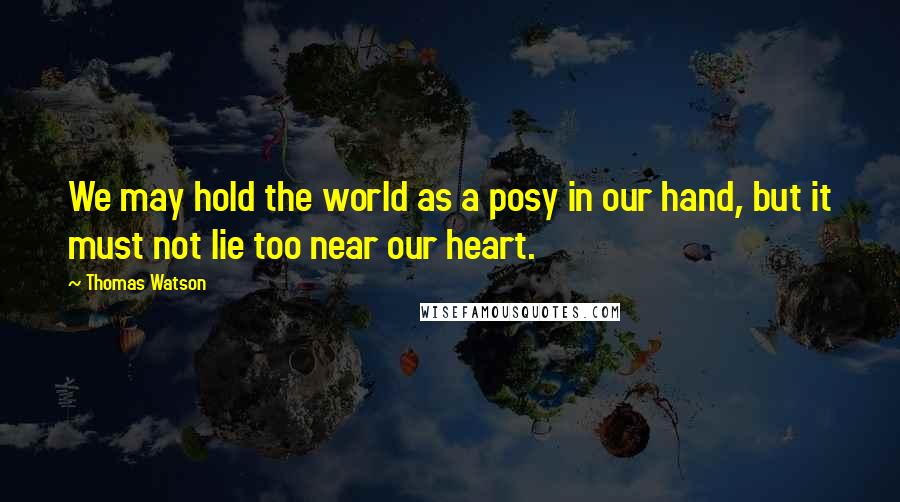 Thomas Watson Quotes: We may hold the world as a posy in our hand, but it must not lie too near our heart.