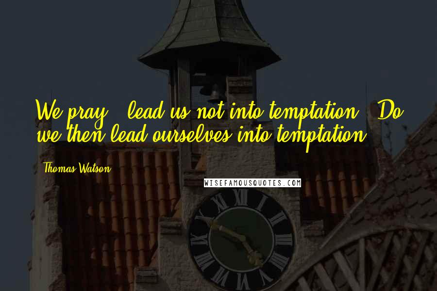 Thomas Watson Quotes: We pray, 'lead us not into temptation'. Do we then lead ourselves into temptation?