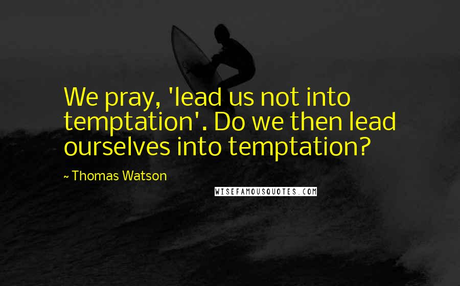 Thomas Watson Quotes: We pray, 'lead us not into temptation'. Do we then lead ourselves into temptation?