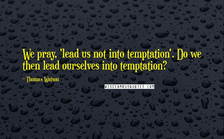 Thomas Watson Quotes: We pray, 'lead us not into temptation'. Do we then lead ourselves into temptation?