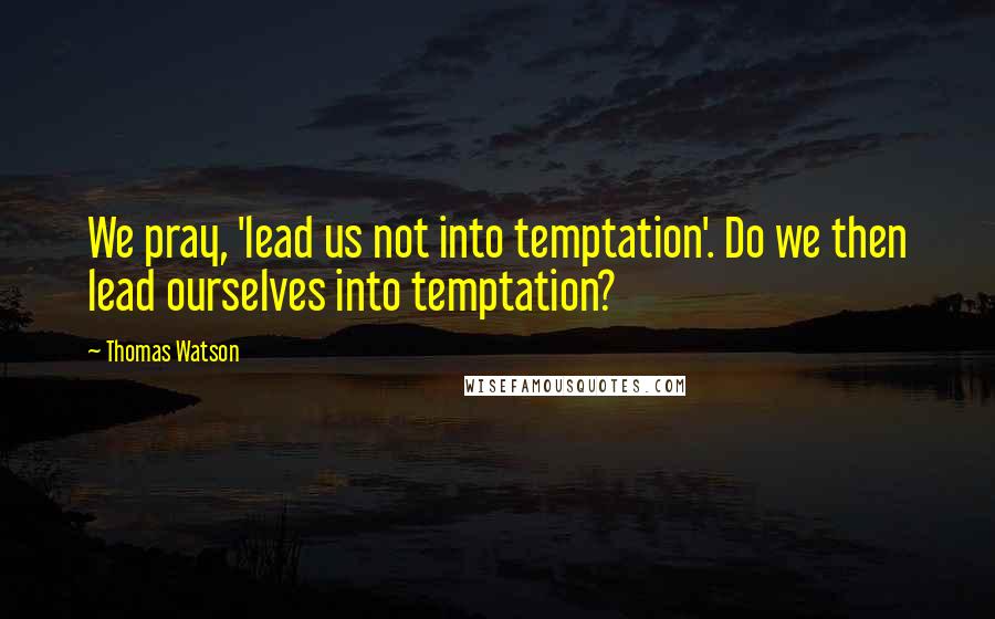 Thomas Watson Quotes: We pray, 'lead us not into temptation'. Do we then lead ourselves into temptation?