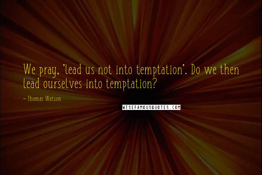 Thomas Watson Quotes: We pray, 'lead us not into temptation'. Do we then lead ourselves into temptation?