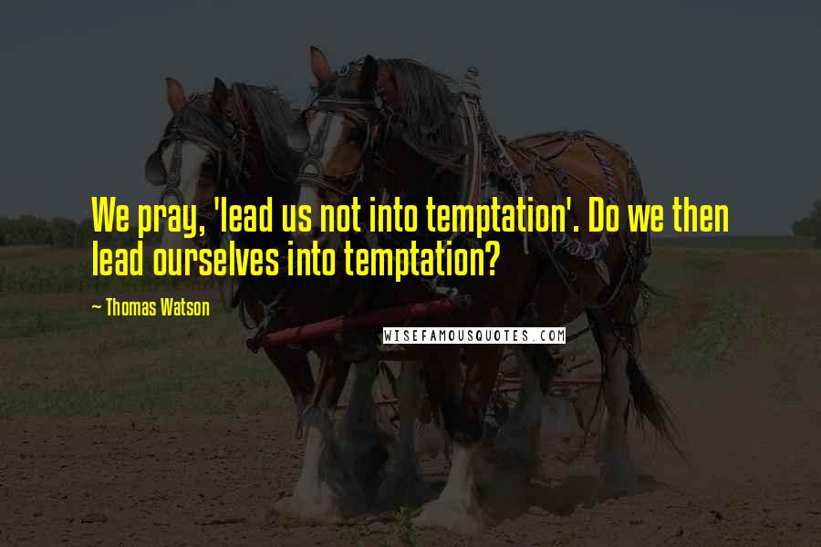 Thomas Watson Quotes: We pray, 'lead us not into temptation'. Do we then lead ourselves into temptation?