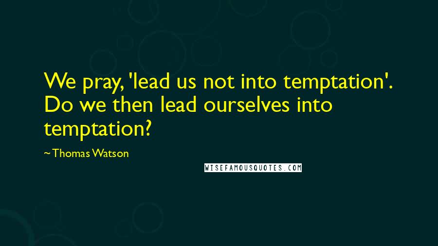 Thomas Watson Quotes: We pray, 'lead us not into temptation'. Do we then lead ourselves into temptation?