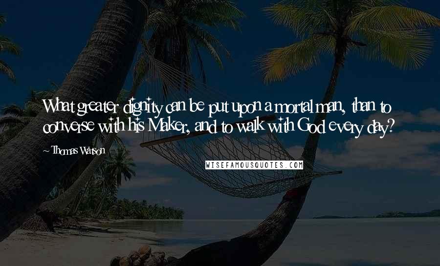 Thomas Watson Quotes: What greater dignity can be put upon a mortal man, than to converse with his Maker, and to walk with God every day?